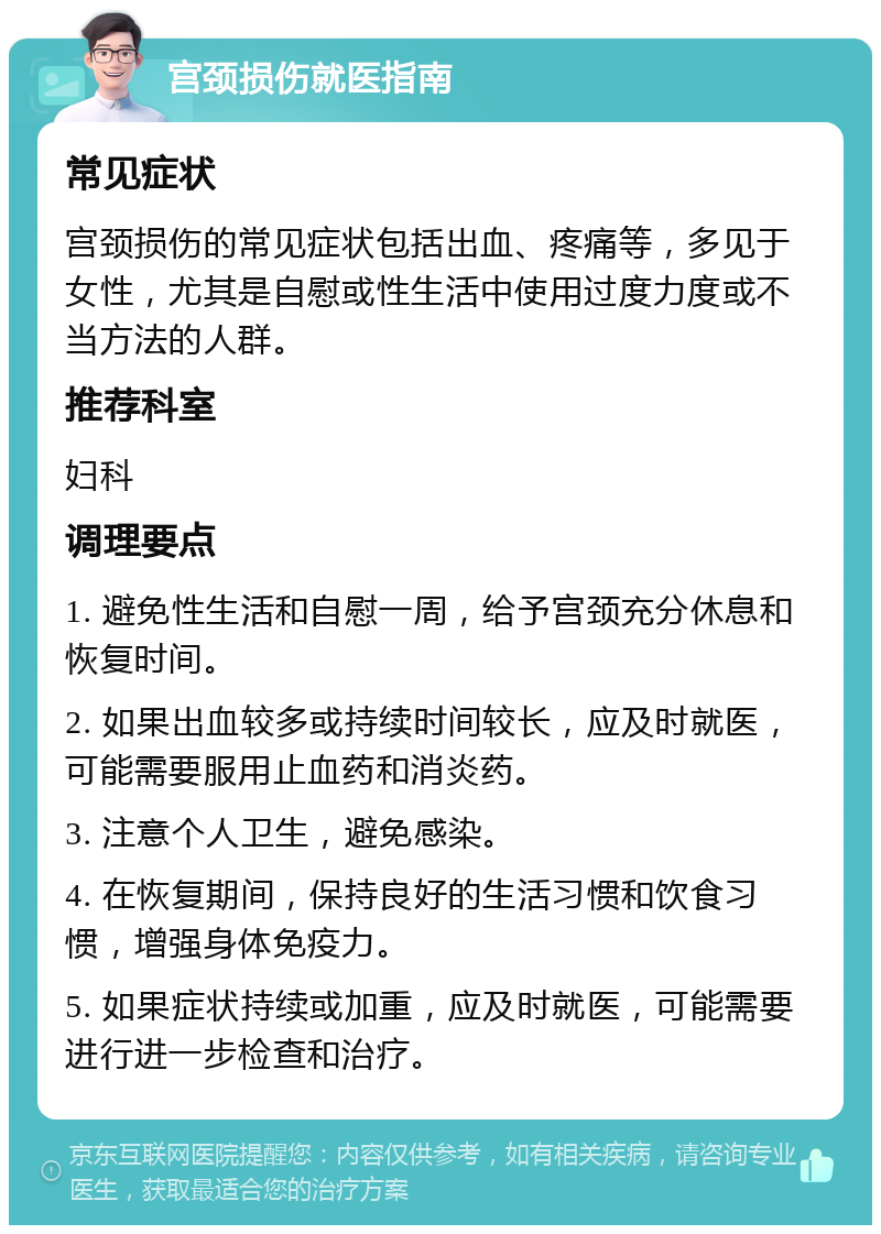 宫颈损伤就医指南 常见症状 宫颈损伤的常见症状包括出血、疼痛等，多见于女性，尤其是自慰或性生活中使用过度力度或不当方法的人群。 推荐科室 妇科 调理要点 1. 避免性生活和自慰一周，给予宫颈充分休息和恢复时间。 2. 如果出血较多或持续时间较长，应及时就医，可能需要服用止血药和消炎药。 3. 注意个人卫生，避免感染。 4. 在恢复期间，保持良好的生活习惯和饮食习惯，增强身体免疫力。 5. 如果症状持续或加重，应及时就医，可能需要进行进一步检查和治疗。