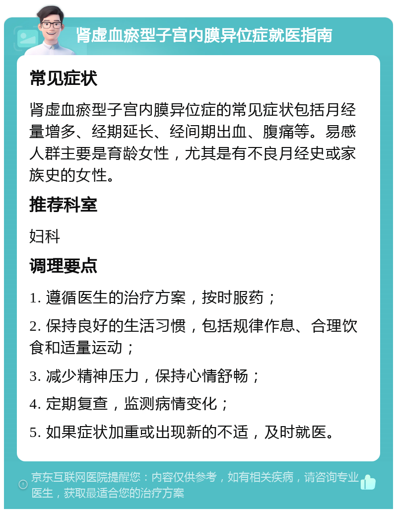 肾虚血瘀型子宫内膜异位症就医指南 常见症状 肾虚血瘀型子宫内膜异位症的常见症状包括月经量增多、经期延长、经间期出血、腹痛等。易感人群主要是育龄女性，尤其是有不良月经史或家族史的女性。 推荐科室 妇科 调理要点 1. 遵循医生的治疗方案，按时服药； 2. 保持良好的生活习惯，包括规律作息、合理饮食和适量运动； 3. 减少精神压力，保持心情舒畅； 4. 定期复查，监测病情变化； 5. 如果症状加重或出现新的不适，及时就医。