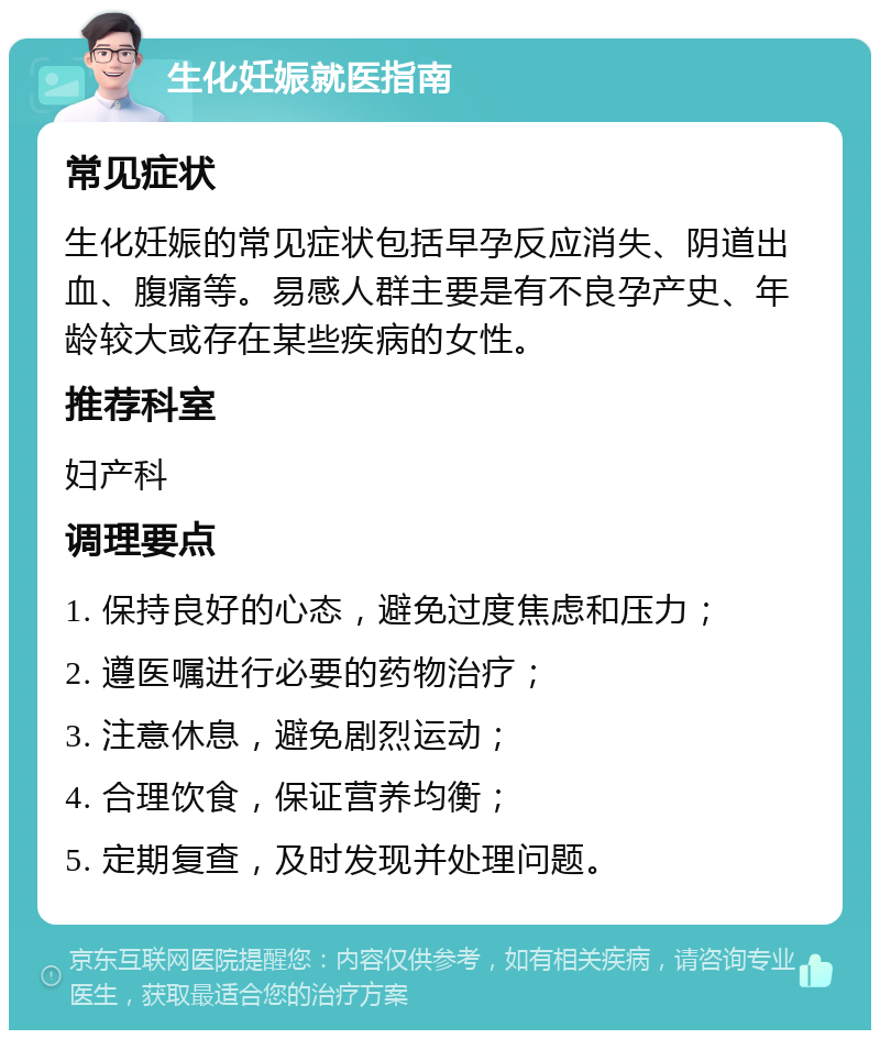 生化妊娠就医指南 常见症状 生化妊娠的常见症状包括早孕反应消失、阴道出血、腹痛等。易感人群主要是有不良孕产史、年龄较大或存在某些疾病的女性。 推荐科室 妇产科 调理要点 1. 保持良好的心态，避免过度焦虑和压力； 2. 遵医嘱进行必要的药物治疗； 3. 注意休息，避免剧烈运动； 4. 合理饮食，保证营养均衡； 5. 定期复查，及时发现并处理问题。