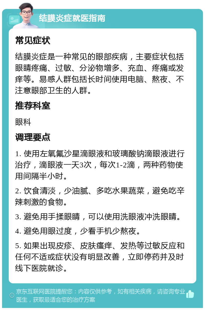 结膜炎症就医指南 常见症状 结膜炎症是一种常见的眼部疾病，主要症状包括眼睛疼痛、过敏、分泌物增多、充血、疼痛或发痒等。易感人群包括长时间使用电脑、熬夜、不注意眼部卫生的人群。 推荐科室 眼科 调理要点 1. 使用左氧氟沙星滴眼液和玻璃酸钠滴眼液进行治疗，滴眼液一天3次，每次1-2滴，两种药物使用间隔半小时。 2. 饮食清淡，少油腻、多吃水果蔬菜，避免吃辛辣刺激的食物。 3. 避免用手揉眼睛，可以使用洗眼液冲洗眼睛。 4. 避免用眼过度，少看手机少熬夜。 5. 如果出现皮疹、皮肤瘙痒、发热等过敏反应和任何不适或症状没有明显改善，立即停药并及时线下医院就诊。