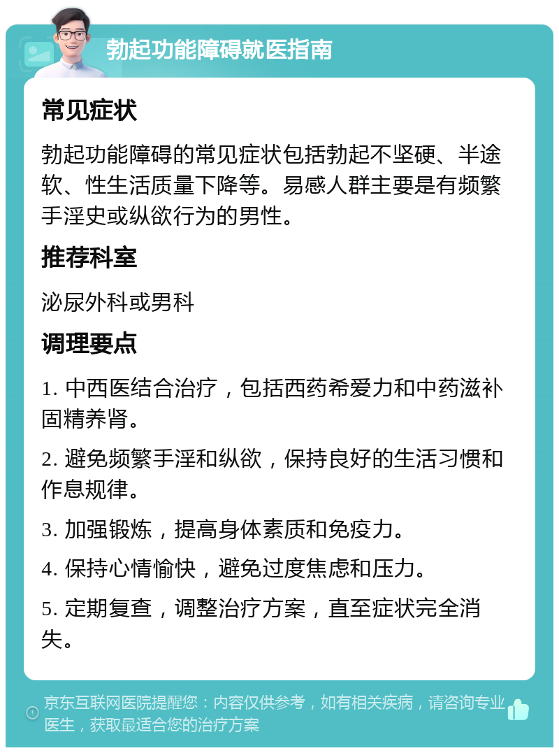 勃起功能障碍就医指南 常见症状 勃起功能障碍的常见症状包括勃起不坚硬、半途软、性生活质量下降等。易感人群主要是有频繁手淫史或纵欲行为的男性。 推荐科室 泌尿外科或男科 调理要点 1. 中西医结合治疗，包括西药希爱力和中药滋补固精养肾。 2. 避免频繁手淫和纵欲，保持良好的生活习惯和作息规律。 3. 加强锻炼，提高身体素质和免疫力。 4. 保持心情愉快，避免过度焦虑和压力。 5. 定期复查，调整治疗方案，直至症状完全消失。