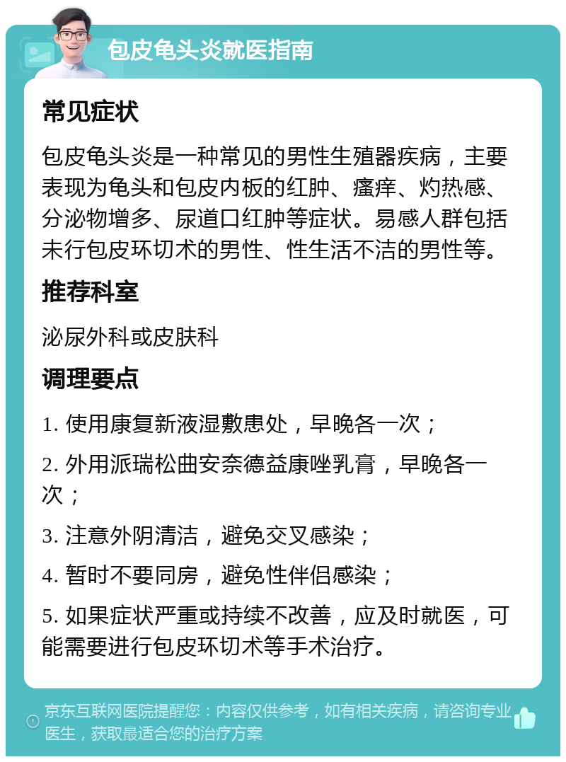 包皮龟头炎就医指南 常见症状 包皮龟头炎是一种常见的男性生殖器疾病，主要表现为龟头和包皮内板的红肿、瘙痒、灼热感、分泌物增多、尿道口红肿等症状。易感人群包括未行包皮环切术的男性、性生活不洁的男性等。 推荐科室 泌尿外科或皮肤科 调理要点 1. 使用康复新液湿敷患处，早晚各一次； 2. 外用派瑞松曲安奈德益康唑乳膏，早晚各一次； 3. 注意外阴清洁，避免交叉感染； 4. 暂时不要同房，避免性伴侣感染； 5. 如果症状严重或持续不改善，应及时就医，可能需要进行包皮环切术等手术治疗。