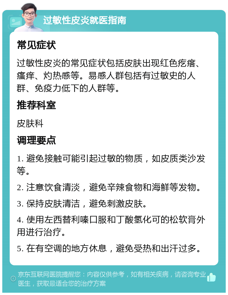 过敏性皮炎就医指南 常见症状 过敏性皮炎的常见症状包括皮肤出现红色疙瘩、瘙痒、灼热感等。易感人群包括有过敏史的人群、免疫力低下的人群等。 推荐科室 皮肤科 调理要点 1. 避免接触可能引起过敏的物质，如皮质类沙发等。 2. 注意饮食清淡，避免辛辣食物和海鲜等发物。 3. 保持皮肤清洁，避免刺激皮肤。 4. 使用左西替利嗪口服和丁酸氢化可的松软膏外用进行治疗。 5. 在有空调的地方休息，避免受热和出汗过多。