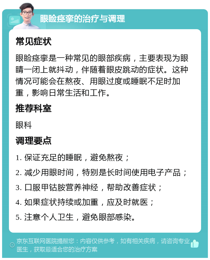 眼睑痉挛的治疗与调理 常见症状 眼睑痉挛是一种常见的眼部疾病，主要表现为眼睛一闭上就抖动，伴随着眼皮跳动的症状。这种情况可能会在熬夜、用眼过度或睡眠不足时加重，影响日常生活和工作。 推荐科室 眼科 调理要点 1. 保证充足的睡眠，避免熬夜； 2. 减少用眼时间，特别是长时间使用电子产品； 3. 口服甲钴胺营养神经，帮助改善症状； 4. 如果症状持续或加重，应及时就医； 5. 注意个人卫生，避免眼部感染。