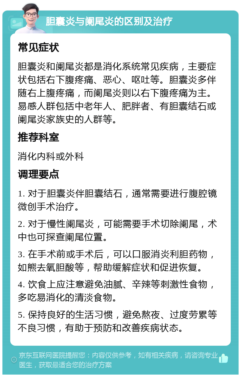 胆囊炎与阑尾炎的区别及治疗 常见症状 胆囊炎和阑尾炎都是消化系统常见疾病，主要症状包括右下腹疼痛、恶心、呕吐等。胆囊炎多伴随右上腹疼痛，而阑尾炎则以右下腹疼痛为主。易感人群包括中老年人、肥胖者、有胆囊结石或阑尾炎家族史的人群等。 推荐科室 消化内科或外科 调理要点 1. 对于胆囊炎伴胆囊结石，通常需要进行腹腔镜微创手术治疗。 2. 对于慢性阑尾炎，可能需要手术切除阑尾，术中也可探查阑尾位置。 3. 在手术前或手术后，可以口服消炎利胆药物，如熊去氧胆酸等，帮助缓解症状和促进恢复。 4. 饮食上应注意避免油腻、辛辣等刺激性食物，多吃易消化的清淡食物。 5. 保持良好的生活习惯，避免熬夜、过度劳累等不良习惯，有助于预防和改善疾病状态。