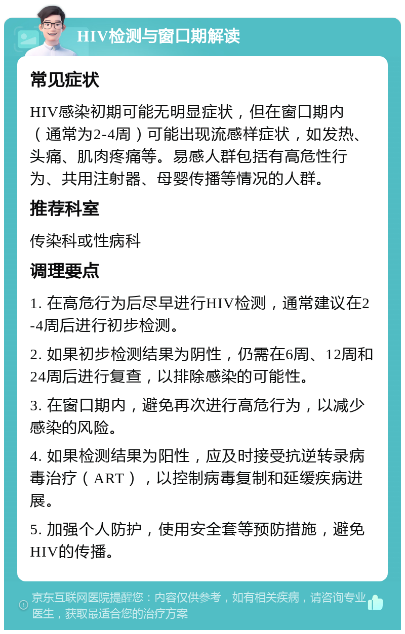 HIV检测与窗口期解读 常见症状 HIV感染初期可能无明显症状，但在窗口期内（通常为2-4周）可能出现流感样症状，如发热、头痛、肌肉疼痛等。易感人群包括有高危性行为、共用注射器、母婴传播等情况的人群。 推荐科室 传染科或性病科 调理要点 1. 在高危行为后尽早进行HIV检测，通常建议在2-4周后进行初步检测。 2. 如果初步检测结果为阴性，仍需在6周、12周和24周后进行复查，以排除感染的可能性。 3. 在窗口期内，避免再次进行高危行为，以减少感染的风险。 4. 如果检测结果为阳性，应及时接受抗逆转录病毒治疗（ART），以控制病毒复制和延缓疾病进展。 5. 加强个人防护，使用安全套等预防措施，避免HIV的传播。