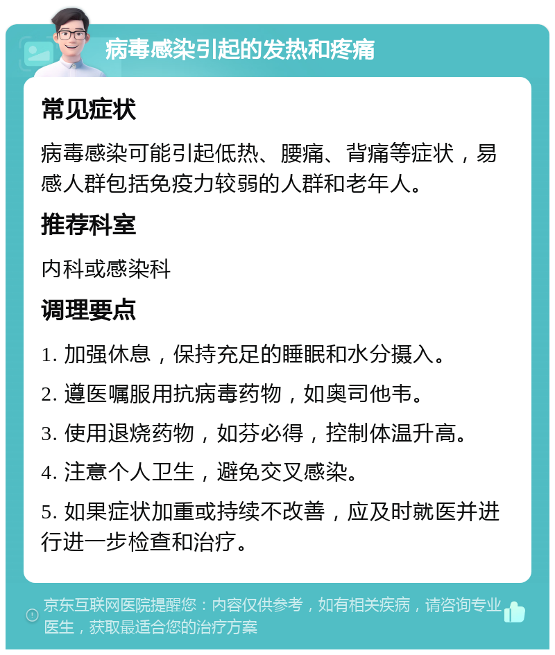 病毒感染引起的发热和疼痛 常见症状 病毒感染可能引起低热、腰痛、背痛等症状，易感人群包括免疫力较弱的人群和老年人。 推荐科室 内科或感染科 调理要点 1. 加强休息，保持充足的睡眠和水分摄入。 2. 遵医嘱服用抗病毒药物，如奥司他韦。 3. 使用退烧药物，如芬必得，控制体温升高。 4. 注意个人卫生，避免交叉感染。 5. 如果症状加重或持续不改善，应及时就医并进行进一步检查和治疗。