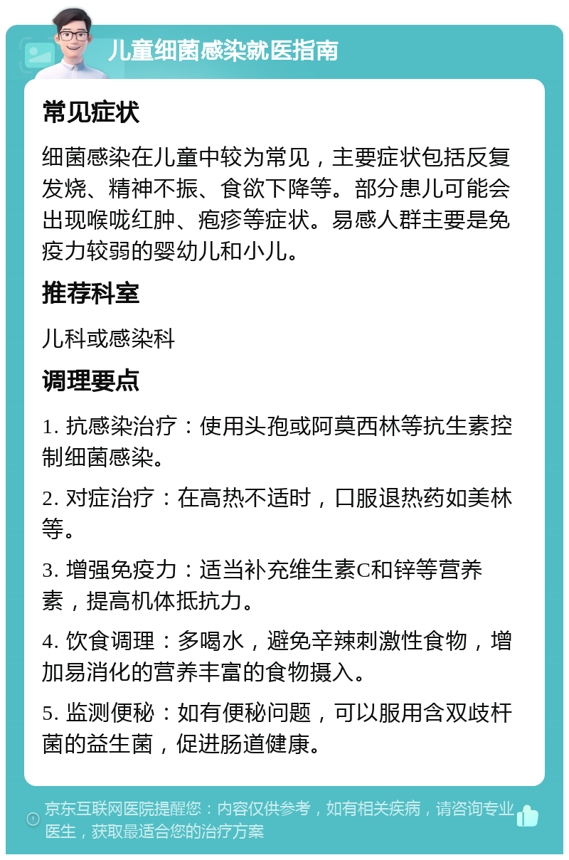 儿童细菌感染就医指南 常见症状 细菌感染在儿童中较为常见，主要症状包括反复发烧、精神不振、食欲下降等。部分患儿可能会出现喉咙红肿、疱疹等症状。易感人群主要是免疫力较弱的婴幼儿和小儿。 推荐科室 儿科或感染科 调理要点 1. 抗感染治疗：使用头孢或阿莫西林等抗生素控制细菌感染。 2. 对症治疗：在高热不适时，口服退热药如美林等。 3. 增强免疫力：适当补充维生素C和锌等营养素，提高机体抵抗力。 4. 饮食调理：多喝水，避免辛辣刺激性食物，增加易消化的营养丰富的食物摄入。 5. 监测便秘：如有便秘问题，可以服用含双歧杆菌的益生菌，促进肠道健康。