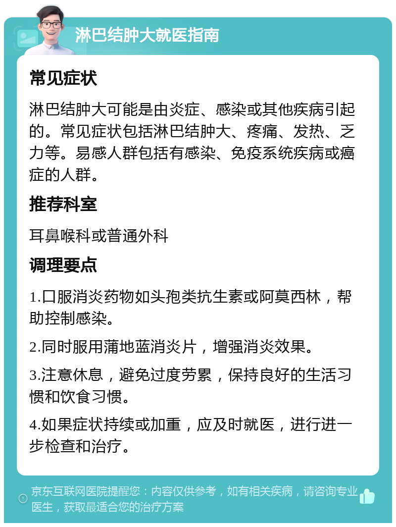 淋巴结肿大就医指南 常见症状 淋巴结肿大可能是由炎症、感染或其他疾病引起的。常见症状包括淋巴结肿大、疼痛、发热、乏力等。易感人群包括有感染、免疫系统疾病或癌症的人群。 推荐科室 耳鼻喉科或普通外科 调理要点 1.口服消炎药物如头孢类抗生素或阿莫西林，帮助控制感染。 2.同时服用蒲地蓝消炎片，增强消炎效果。 3.注意休息，避免过度劳累，保持良好的生活习惯和饮食习惯。 4.如果症状持续或加重，应及时就医，进行进一步检查和治疗。