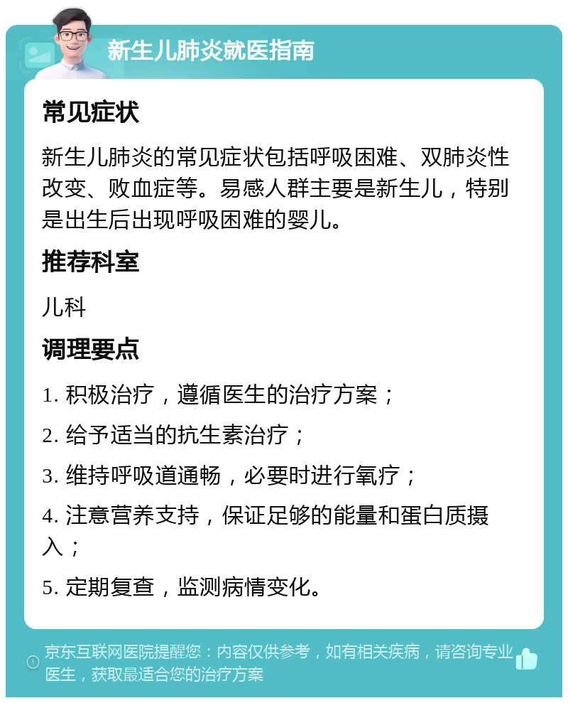 新生儿肺炎就医指南 常见症状 新生儿肺炎的常见症状包括呼吸困难、双肺炎性改变、败血症等。易感人群主要是新生儿，特别是出生后出现呼吸困难的婴儿。 推荐科室 儿科 调理要点 1. 积极治疗，遵循医生的治疗方案； 2. 给予适当的抗生素治疗； 3. 维持呼吸道通畅，必要时进行氧疗； 4. 注意营养支持，保证足够的能量和蛋白质摄入； 5. 定期复查，监测病情变化。