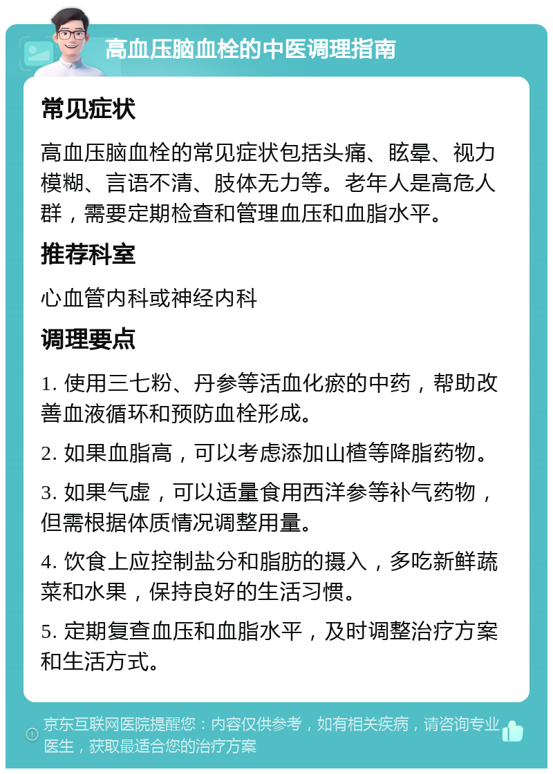 高血压脑血栓的中医调理指南 常见症状 高血压脑血栓的常见症状包括头痛、眩晕、视力模糊、言语不清、肢体无力等。老年人是高危人群，需要定期检查和管理血压和血脂水平。 推荐科室 心血管内科或神经内科 调理要点 1. 使用三七粉、丹参等活血化瘀的中药，帮助改善血液循环和预防血栓形成。 2. 如果血脂高，可以考虑添加山楂等降脂药物。 3. 如果气虚，可以适量食用西洋参等补气药物，但需根据体质情况调整用量。 4. 饮食上应控制盐分和脂肪的摄入，多吃新鲜蔬菜和水果，保持良好的生活习惯。 5. 定期复查血压和血脂水平，及时调整治疗方案和生活方式。