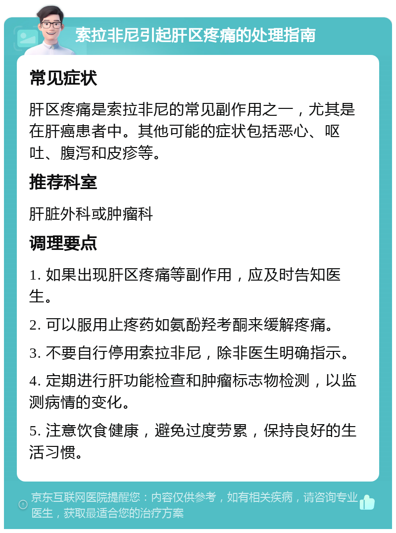 索拉非尼引起肝区疼痛的处理指南 常见症状 肝区疼痛是索拉非尼的常见副作用之一，尤其是在肝癌患者中。其他可能的症状包括恶心、呕吐、腹泻和皮疹等。 推荐科室 肝脏外科或肿瘤科 调理要点 1. 如果出现肝区疼痛等副作用，应及时告知医生。 2. 可以服用止疼药如氨酚羟考酮来缓解疼痛。 3. 不要自行停用索拉非尼，除非医生明确指示。 4. 定期进行肝功能检查和肿瘤标志物检测，以监测病情的变化。 5. 注意饮食健康，避免过度劳累，保持良好的生活习惯。