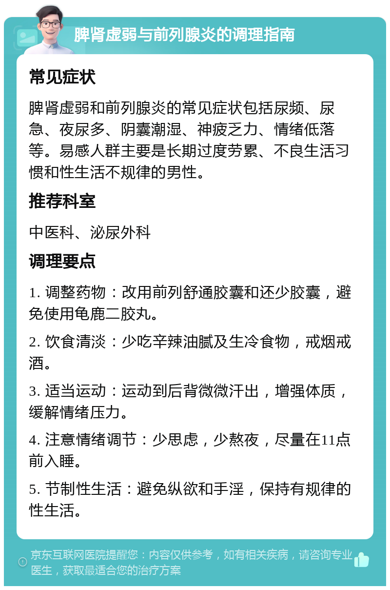 脾肾虚弱与前列腺炎的调理指南 常见症状 脾肾虚弱和前列腺炎的常见症状包括尿频、尿急、夜尿多、阴囊潮湿、神疲乏力、情绪低落等。易感人群主要是长期过度劳累、不良生活习惯和性生活不规律的男性。 推荐科室 中医科、泌尿外科 调理要点 1. 调整药物：改用前列舒通胶囊和还少胶囊，避免使用龟鹿二胶丸。 2. 饮食清淡：少吃辛辣油腻及生冷食物，戒烟戒酒。 3. 适当运动：运动到后背微微汗出，增强体质，缓解情绪压力。 4. 注意情绪调节：少思虑，少熬夜，尽量在11点前入睡。 5. 节制性生活：避免纵欲和手淫，保持有规律的性生活。