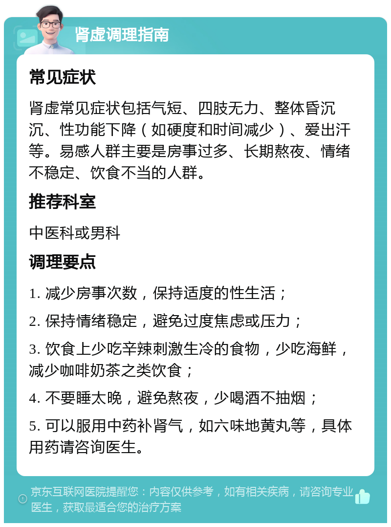 肾虚调理指南 常见症状 肾虚常见症状包括气短、四肢无力、整体昏沉沉、性功能下降（如硬度和时间减少）、爱出汗等。易感人群主要是房事过多、长期熬夜、情绪不稳定、饮食不当的人群。 推荐科室 中医科或男科 调理要点 1. 减少房事次数，保持适度的性生活； 2. 保持情绪稳定，避免过度焦虑或压力； 3. 饮食上少吃辛辣刺激生冷的食物，少吃海鲜，减少咖啡奶茶之类饮食； 4. 不要睡太晚，避免熬夜，少喝酒不抽烟； 5. 可以服用中药补肾气，如六味地黄丸等，具体用药请咨询医生。