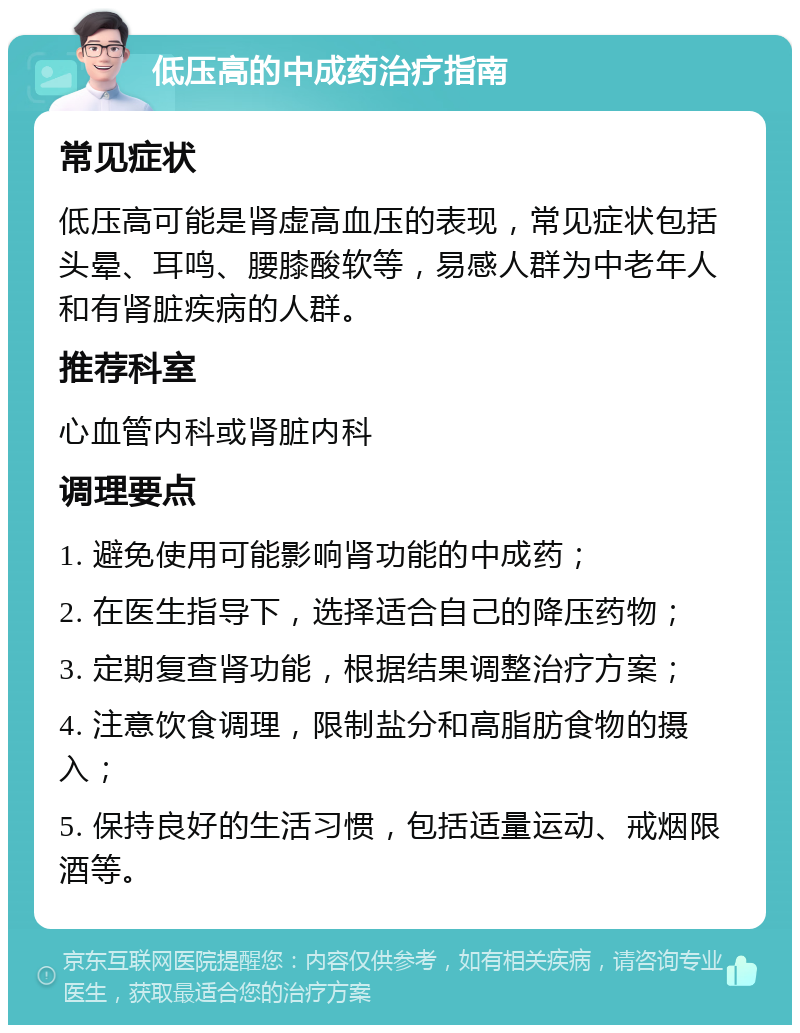 低压高的中成药治疗指南 常见症状 低压高可能是肾虚高血压的表现，常见症状包括头晕、耳鸣、腰膝酸软等，易感人群为中老年人和有肾脏疾病的人群。 推荐科室 心血管内科或肾脏内科 调理要点 1. 避免使用可能影响肾功能的中成药； 2. 在医生指导下，选择适合自己的降压药物； 3. 定期复查肾功能，根据结果调整治疗方案； 4. 注意饮食调理，限制盐分和高脂肪食物的摄入； 5. 保持良好的生活习惯，包括适量运动、戒烟限酒等。