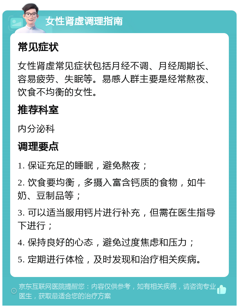 女性肾虚调理指南 常见症状 女性肾虚常见症状包括月经不调、月经周期长、容易疲劳、失眠等。易感人群主要是经常熬夜、饮食不均衡的女性。 推荐科室 内分泌科 调理要点 1. 保证充足的睡眠，避免熬夜； 2. 饮食要均衡，多摄入富含钙质的食物，如牛奶、豆制品等； 3. 可以适当服用钙片进行补充，但需在医生指导下进行； 4. 保持良好的心态，避免过度焦虑和压力； 5. 定期进行体检，及时发现和治疗相关疾病。