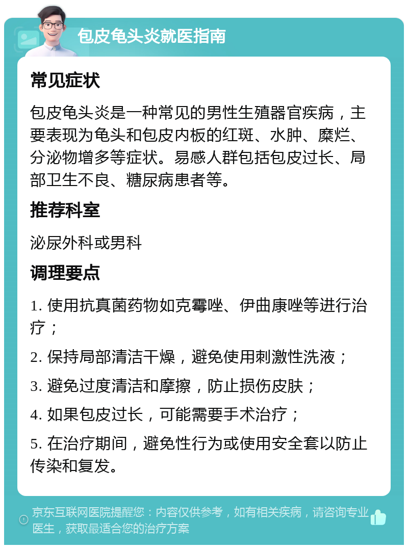 包皮龟头炎就医指南 常见症状 包皮龟头炎是一种常见的男性生殖器官疾病，主要表现为龟头和包皮内板的红斑、水肿、糜烂、分泌物增多等症状。易感人群包括包皮过长、局部卫生不良、糖尿病患者等。 推荐科室 泌尿外科或男科 调理要点 1. 使用抗真菌药物如克霉唑、伊曲康唑等进行治疗； 2. 保持局部清洁干燥，避免使用刺激性洗液； 3. 避免过度清洁和摩擦，防止损伤皮肤； 4. 如果包皮过长，可能需要手术治疗； 5. 在治疗期间，避免性行为或使用安全套以防止传染和复发。