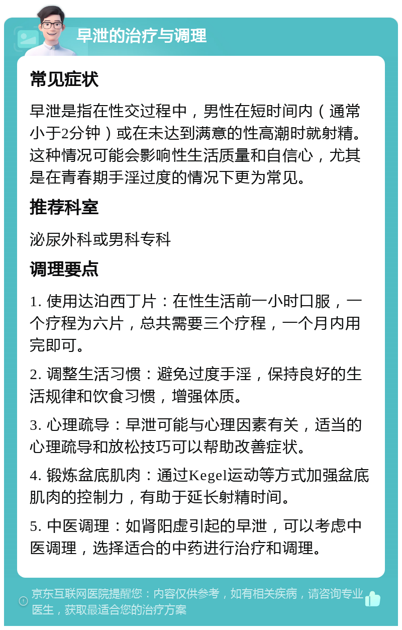 早泄的治疗与调理 常见症状 早泄是指在性交过程中，男性在短时间内（通常小于2分钟）或在未达到满意的性高潮时就射精。这种情况可能会影响性生活质量和自信心，尤其是在青春期手淫过度的情况下更为常见。 推荐科室 泌尿外科或男科专科 调理要点 1. 使用达泊西丁片：在性生活前一小时口服，一个疗程为六片，总共需要三个疗程，一个月内用完即可。 2. 调整生活习惯：避免过度手淫，保持良好的生活规律和饮食习惯，增强体质。 3. 心理疏导：早泄可能与心理因素有关，适当的心理疏导和放松技巧可以帮助改善症状。 4. 锻炼盆底肌肉：通过Kegel运动等方式加强盆底肌肉的控制力，有助于延长射精时间。 5. 中医调理：如肾阳虚引起的早泄，可以考虑中医调理，选择适合的中药进行治疗和调理。