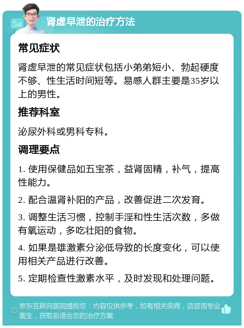 肾虚早泄的治疗方法 常见症状 肾虚早泄的常见症状包括小弟弟短小、勃起硬度不够、性生活时间短等。易感人群主要是35岁以上的男性。 推荐科室 泌尿外科或男科专科。 调理要点 1. 使用保健品如五宝茶，益肾固精，补气，提高性能力。 2. 配合温肾补阳的产品，改善促进二次发育。 3. 调整生活习惯，控制手淫和性生活次数，多做有氧运动，多吃壮阳的食物。 4. 如果是雄激素分泌低导致的长度变化，可以使用相关产品进行改善。 5. 定期检查性激素水平，及时发现和处理问题。