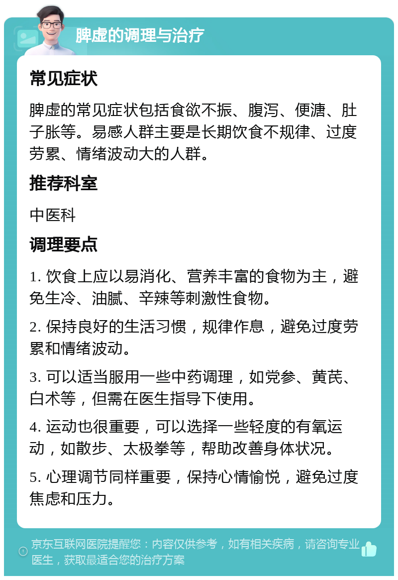 脾虚的调理与治疗 常见症状 脾虚的常见症状包括食欲不振、腹泻、便溏、肚子胀等。易感人群主要是长期饮食不规律、过度劳累、情绪波动大的人群。 推荐科室 中医科 调理要点 1. 饮食上应以易消化、营养丰富的食物为主，避免生冷、油腻、辛辣等刺激性食物。 2. 保持良好的生活习惯，规律作息，避免过度劳累和情绪波动。 3. 可以适当服用一些中药调理，如党参、黄芪、白术等，但需在医生指导下使用。 4. 运动也很重要，可以选择一些轻度的有氧运动，如散步、太极拳等，帮助改善身体状况。 5. 心理调节同样重要，保持心情愉悦，避免过度焦虑和压力。