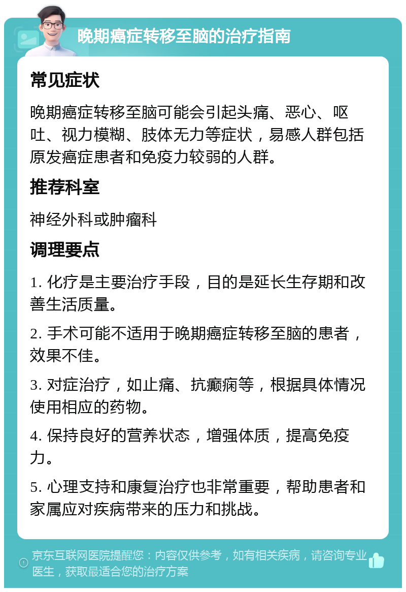 晚期癌症转移至脑的治疗指南 常见症状 晚期癌症转移至脑可能会引起头痛、恶心、呕吐、视力模糊、肢体无力等症状，易感人群包括原发癌症患者和免疫力较弱的人群。 推荐科室 神经外科或肿瘤科 调理要点 1. 化疗是主要治疗手段，目的是延长生存期和改善生活质量。 2. 手术可能不适用于晚期癌症转移至脑的患者，效果不佳。 3. 对症治疗，如止痛、抗癫痫等，根据具体情况使用相应的药物。 4. 保持良好的营养状态，增强体质，提高免疫力。 5. 心理支持和康复治疗也非常重要，帮助患者和家属应对疾病带来的压力和挑战。