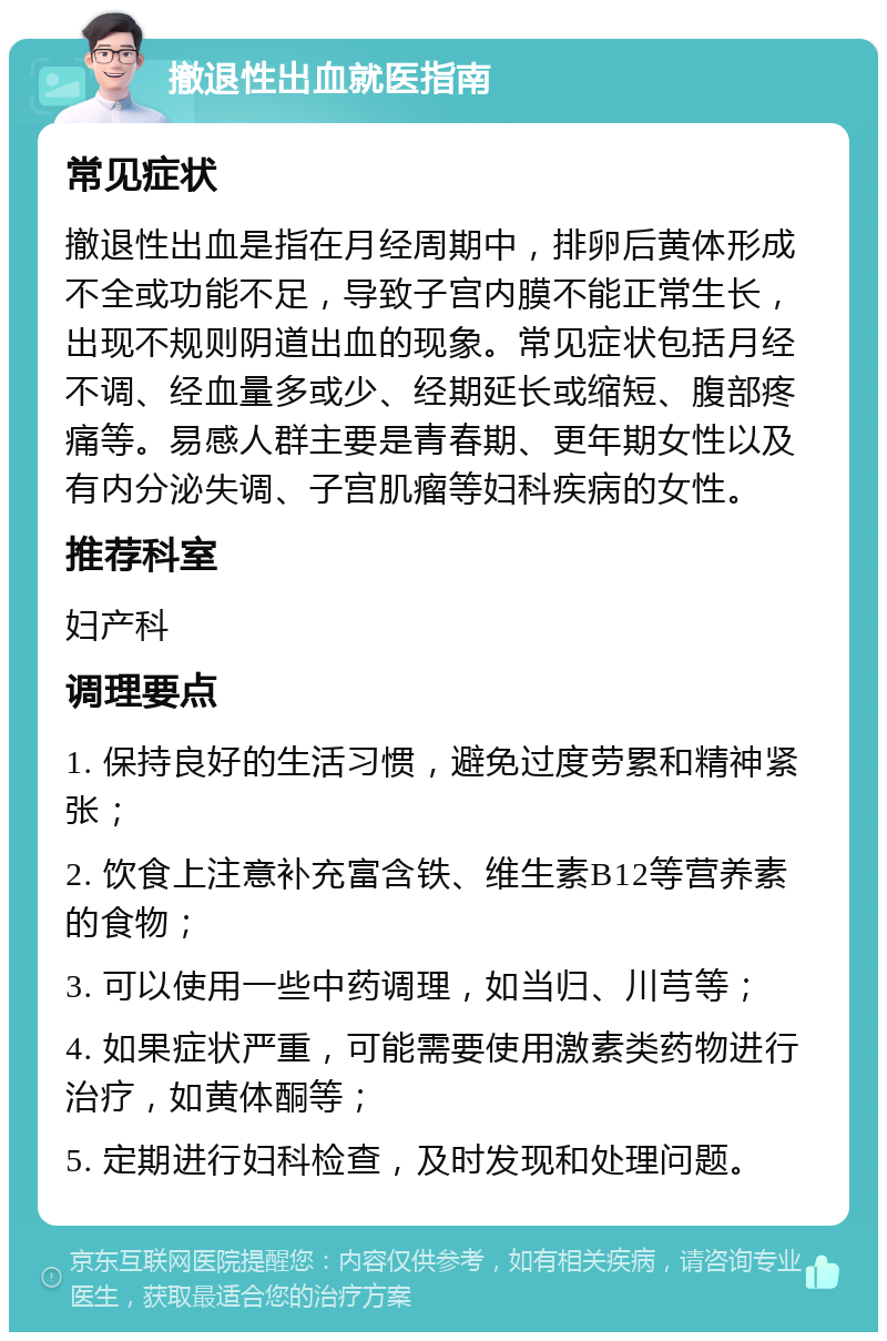 撤退性出血就医指南 常见症状 撤退性出血是指在月经周期中，排卵后黄体形成不全或功能不足，导致子宫内膜不能正常生长，出现不规则阴道出血的现象。常见症状包括月经不调、经血量多或少、经期延长或缩短、腹部疼痛等。易感人群主要是青春期、更年期女性以及有内分泌失调、子宫肌瘤等妇科疾病的女性。 推荐科室 妇产科 调理要点 1. 保持良好的生活习惯，避免过度劳累和精神紧张； 2. 饮食上注意补充富含铁、维生素B12等营养素的食物； 3. 可以使用一些中药调理，如当归、川芎等； 4. 如果症状严重，可能需要使用激素类药物进行治疗，如黄体酮等； 5. 定期进行妇科检查，及时发现和处理问题。