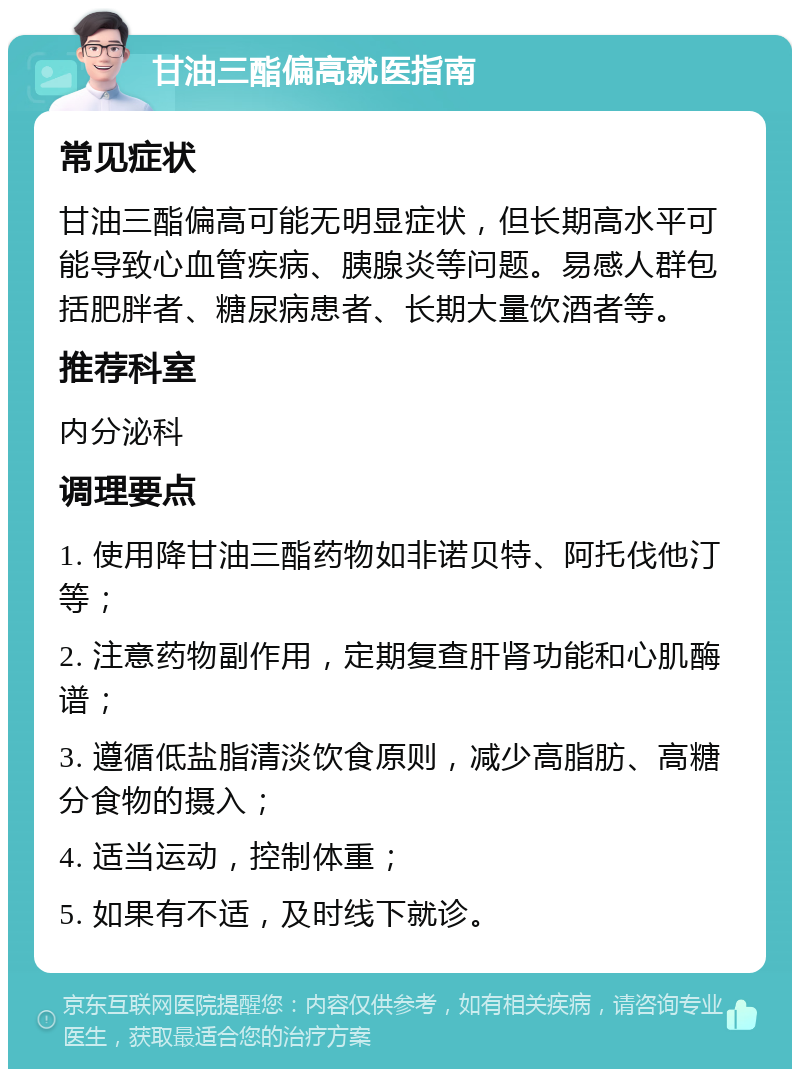 甘油三酯偏高就医指南 常见症状 甘油三酯偏高可能无明显症状，但长期高水平可能导致心血管疾病、胰腺炎等问题。易感人群包括肥胖者、糖尿病患者、长期大量饮酒者等。 推荐科室 内分泌科 调理要点 1. 使用降甘油三酯药物如非诺贝特、阿托伐他汀等； 2. 注意药物副作用，定期复查肝肾功能和心肌酶谱； 3. 遵循低盐脂清淡饮食原则，减少高脂肪、高糖分食物的摄入； 4. 适当运动，控制体重； 5. 如果有不适，及时线下就诊。