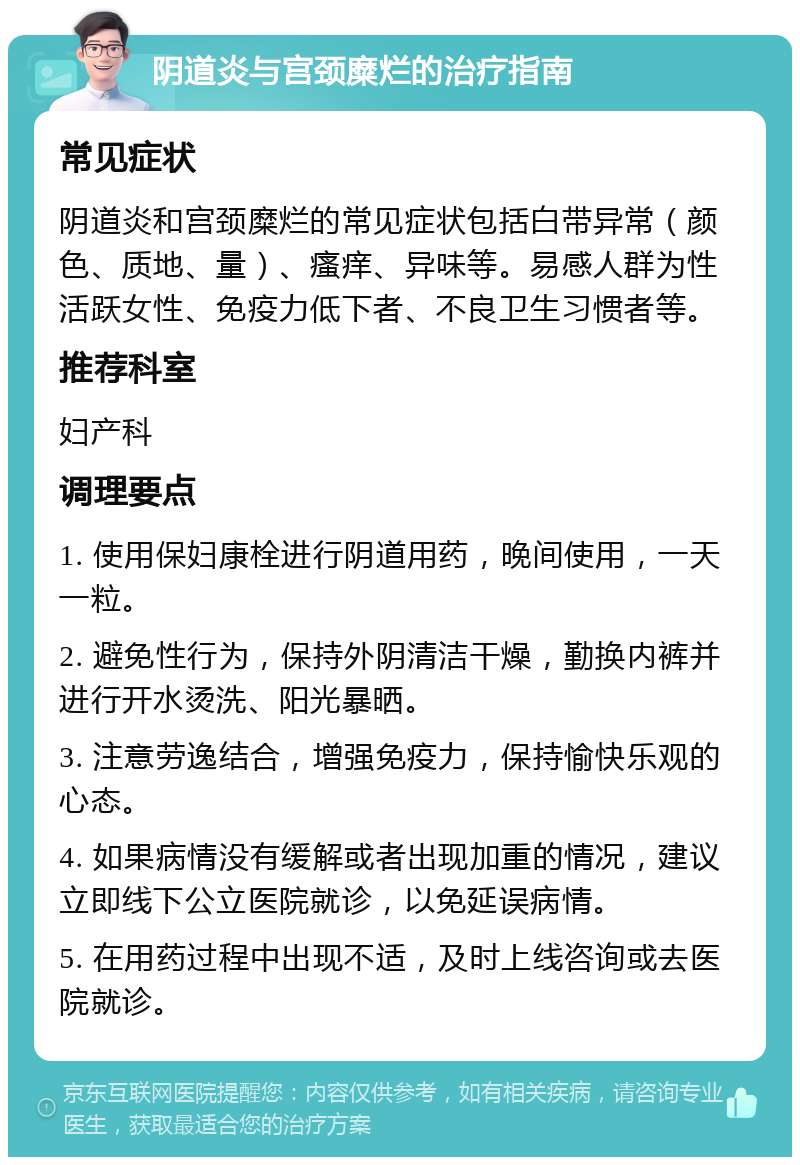 阴道炎与宫颈糜烂的治疗指南 常见症状 阴道炎和宫颈糜烂的常见症状包括白带异常（颜色、质地、量）、瘙痒、异味等。易感人群为性活跃女性、免疫力低下者、不良卫生习惯者等。 推荐科室 妇产科 调理要点 1. 使用保妇康栓进行阴道用药，晚间使用，一天一粒。 2. 避免性行为，保持外阴清洁干燥，勤换内裤并进行开水烫洗、阳光暴晒。 3. 注意劳逸结合，增强免疫力，保持愉快乐观的心态。 4. 如果病情没有缓解或者出现加重的情况，建议立即线下公立医院就诊，以免延误病情。 5. 在用药过程中出现不适，及时上线咨询或去医院就诊。