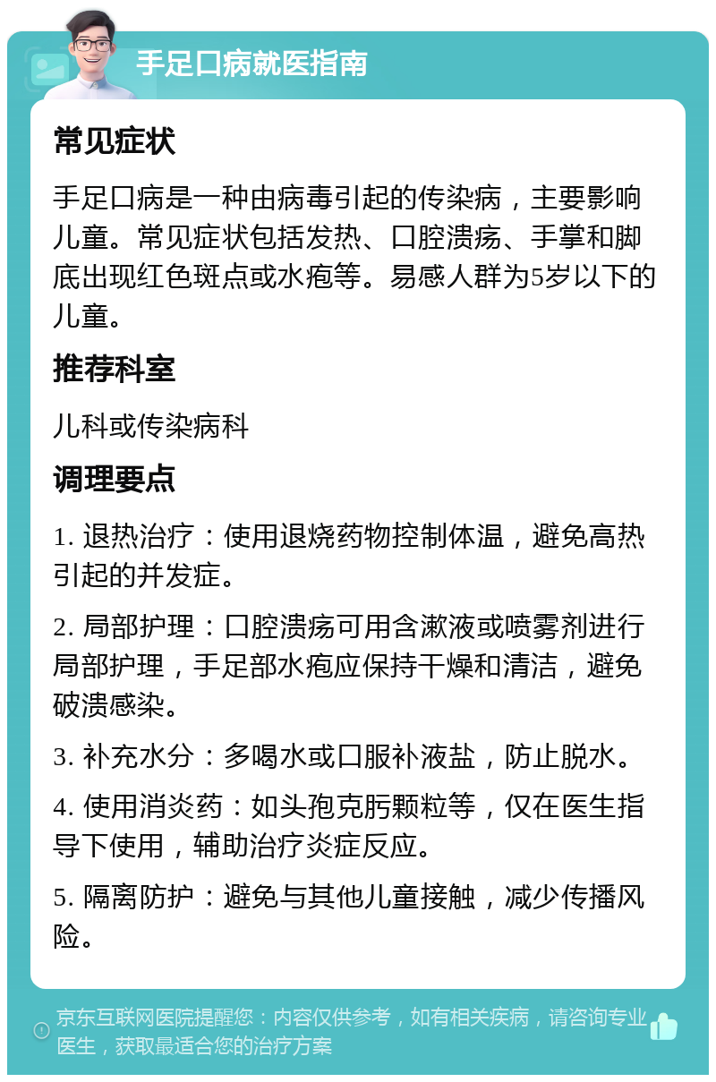 手足口病就医指南 常见症状 手足口病是一种由病毒引起的传染病，主要影响儿童。常见症状包括发热、口腔溃疡、手掌和脚底出现红色斑点或水疱等。易感人群为5岁以下的儿童。 推荐科室 儿科或传染病科 调理要点 1. 退热治疗：使用退烧药物控制体温，避免高热引起的并发症。 2. 局部护理：口腔溃疡可用含漱液或喷雾剂进行局部护理，手足部水疱应保持干燥和清洁，避免破溃感染。 3. 补充水分：多喝水或口服补液盐，防止脱水。 4. 使用消炎药：如头孢克肟颗粒等，仅在医生指导下使用，辅助治疗炎症反应。 5. 隔离防护：避免与其他儿童接触，减少传播风险。