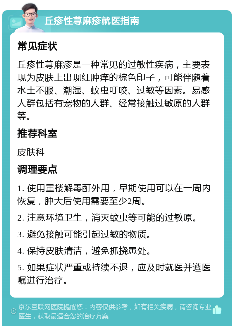 丘疹性荨麻疹就医指南 常见症状 丘疹性荨麻疹是一种常见的过敏性疾病，主要表现为皮肤上出现红肿痒的棕色印子，可能伴随着水土不服、潮湿、蚊虫叮咬、过敏等因素。易感人群包括有宠物的人群、经常接触过敏原的人群等。 推荐科室 皮肤科 调理要点 1. 使用重楼解毒酊外用，早期使用可以在一周内恢复，肿大后使用需要至少2周。 2. 注意环境卫生，消灭蚊虫等可能的过敏原。 3. 避免接触可能引起过敏的物质。 4. 保持皮肤清洁，避免抓挠患处。 5. 如果症状严重或持续不退，应及时就医并遵医嘱进行治疗。