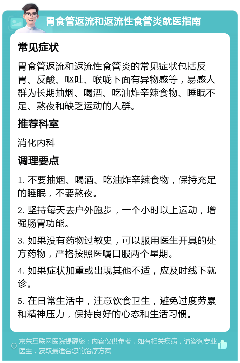 胃食管返流和返流性食管炎就医指南 常见症状 胃食管返流和返流性食管炎的常见症状包括反胃、反酸、呕吐、喉咙下面有异物感等，易感人群为长期抽烟、喝酒、吃油炸辛辣食物、睡眠不足、熬夜和缺乏运动的人群。 推荐科室 消化内科 调理要点 1. 不要抽烟、喝酒、吃油炸辛辣食物，保持充足的睡眠，不要熬夜。 2. 坚持每天去户外跑步，一个小时以上运动，增强肠胃功能。 3. 如果没有药物过敏史，可以服用医生开具的处方药物，严格按照医嘱口服两个星期。 4. 如果症状加重或出现其他不适，应及时线下就诊。 5. 在日常生活中，注意饮食卫生，避免过度劳累和精神压力，保持良好的心态和生活习惯。