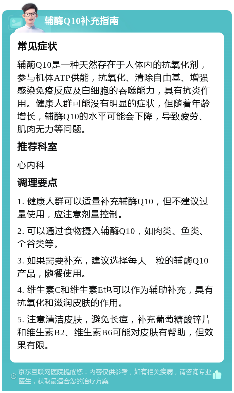 辅酶Q10补充指南 常见症状 辅酶Q10是一种天然存在于人体内的抗氧化剂，参与机体ATP供能，抗氧化、清除自由基、增强感染免疫反应及白细胞的吞噬能力，具有抗炎作用。健康人群可能没有明显的症状，但随着年龄增长，辅酶Q10的水平可能会下降，导致疲劳、肌肉无力等问题。 推荐科室 心内科 调理要点 1. 健康人群可以适量补充辅酶Q10，但不建议过量使用，应注意剂量控制。 2. 可以通过食物摄入辅酶Q10，如肉类、鱼类、全谷类等。 3. 如果需要补充，建议选择每天一粒的辅酶Q10产品，随餐使用。 4. 维生素C和维生素E也可以作为辅助补充，具有抗氧化和滋润皮肤的作用。 5. 注意清洁皮肤，避免长痘，补充葡萄糖酸锌片和维生素B2、维生素B6可能对皮肤有帮助，但效果有限。