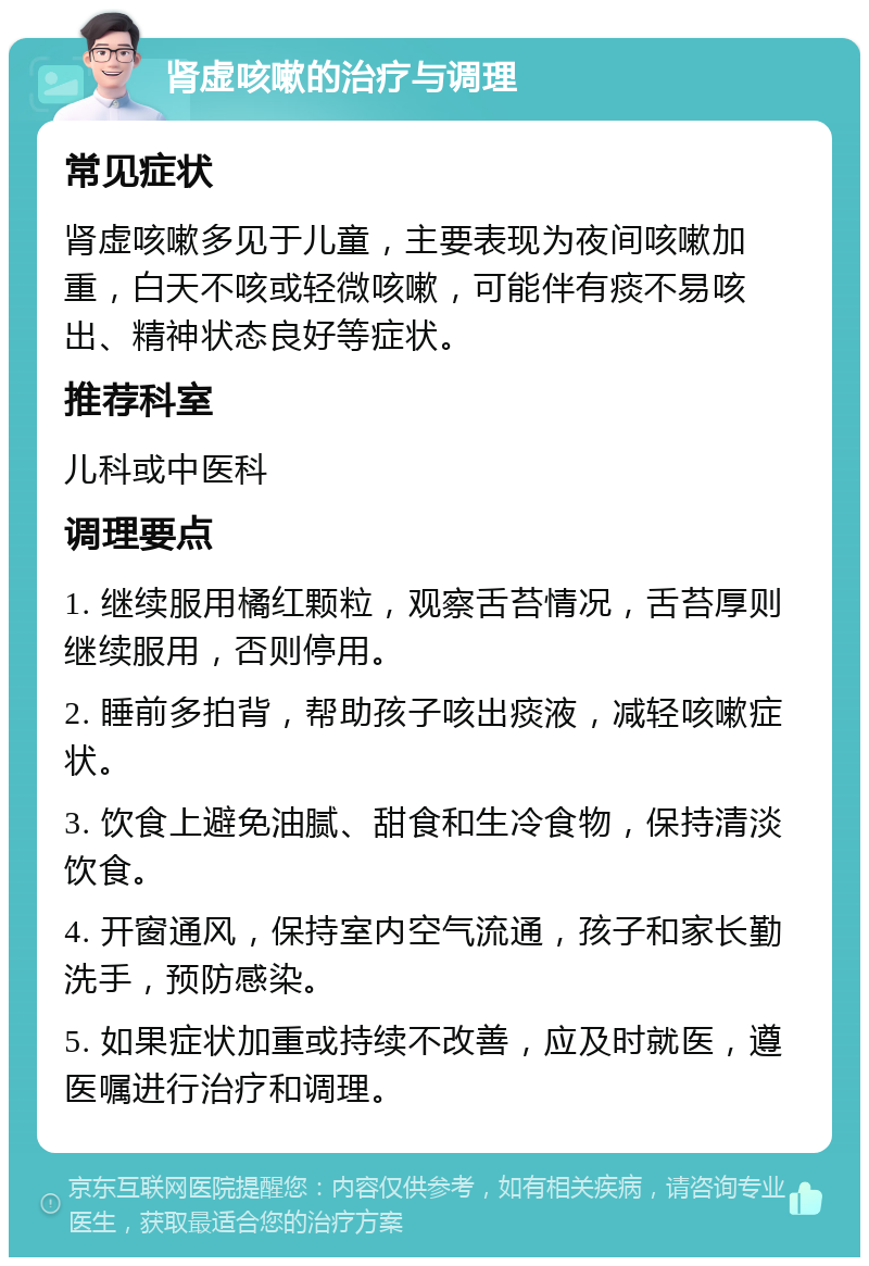 肾虚咳嗽的治疗与调理 常见症状 肾虚咳嗽多见于儿童，主要表现为夜间咳嗽加重，白天不咳或轻微咳嗽，可能伴有痰不易咳出、精神状态良好等症状。 推荐科室 儿科或中医科 调理要点 1. 继续服用橘红颗粒，观察舌苔情况，舌苔厚则继续服用，否则停用。 2. 睡前多拍背，帮助孩子咳出痰液，减轻咳嗽症状。 3. 饮食上避免油腻、甜食和生冷食物，保持清淡饮食。 4. 开窗通风，保持室内空气流通，孩子和家长勤洗手，预防感染。 5. 如果症状加重或持续不改善，应及时就医，遵医嘱进行治疗和调理。