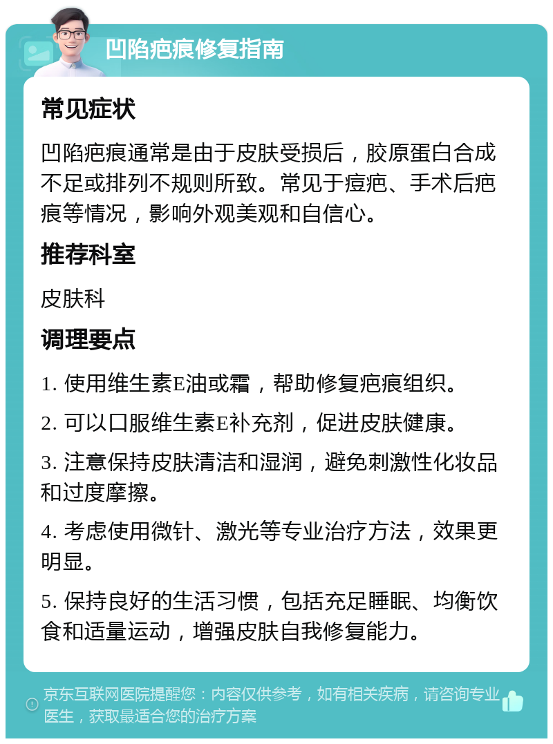 凹陷疤痕修复指南 常见症状 凹陷疤痕通常是由于皮肤受损后，胶原蛋白合成不足或排列不规则所致。常见于痘疤、手术后疤痕等情况，影响外观美观和自信心。 推荐科室 皮肤科 调理要点 1. 使用维生素E油或霜，帮助修复疤痕组织。 2. 可以口服维生素E补充剂，促进皮肤健康。 3. 注意保持皮肤清洁和湿润，避免刺激性化妆品和过度摩擦。 4. 考虑使用微针、激光等专业治疗方法，效果更明显。 5. 保持良好的生活习惯，包括充足睡眠、均衡饮食和适量运动，增强皮肤自我修复能力。