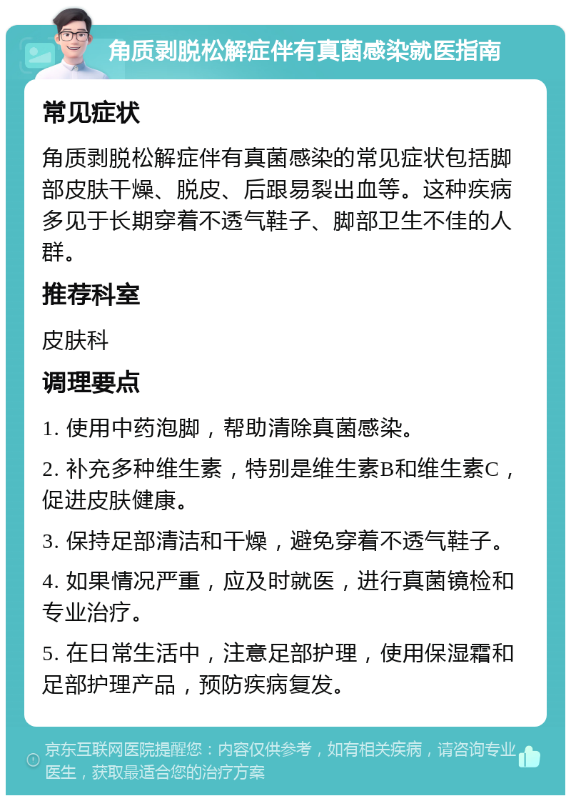 角质剥脱松解症伴有真菌感染就医指南 常见症状 角质剥脱松解症伴有真菌感染的常见症状包括脚部皮肤干燥、脱皮、后跟易裂出血等。这种疾病多见于长期穿着不透气鞋子、脚部卫生不佳的人群。 推荐科室 皮肤科 调理要点 1. 使用中药泡脚，帮助清除真菌感染。 2. 补充多种维生素，特别是维生素B和维生素C，促进皮肤健康。 3. 保持足部清洁和干燥，避免穿着不透气鞋子。 4. 如果情况严重，应及时就医，进行真菌镜检和专业治疗。 5. 在日常生活中，注意足部护理，使用保湿霜和足部护理产品，预防疾病复发。