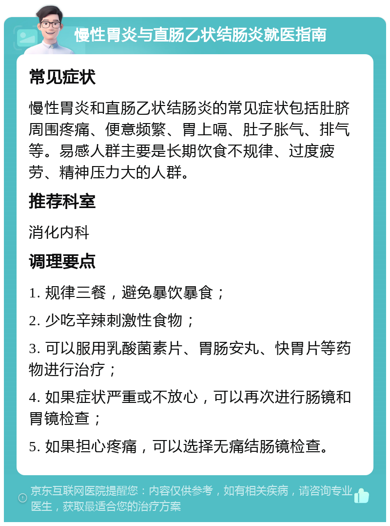 慢性胃炎与直肠乙状结肠炎就医指南 常见症状 慢性胃炎和直肠乙状结肠炎的常见症状包括肚脐周围疼痛、便意频繁、胃上嗝、肚子胀气、排气等。易感人群主要是长期饮食不规律、过度疲劳、精神压力大的人群。 推荐科室 消化内科 调理要点 1. 规律三餐，避免暴饮暴食； 2. 少吃辛辣刺激性食物； 3. 可以服用乳酸菌素片、胃肠安丸、快胃片等药物进行治疗； 4. 如果症状严重或不放心，可以再次进行肠镜和胃镜检查； 5. 如果担心疼痛，可以选择无痛结肠镜检查。