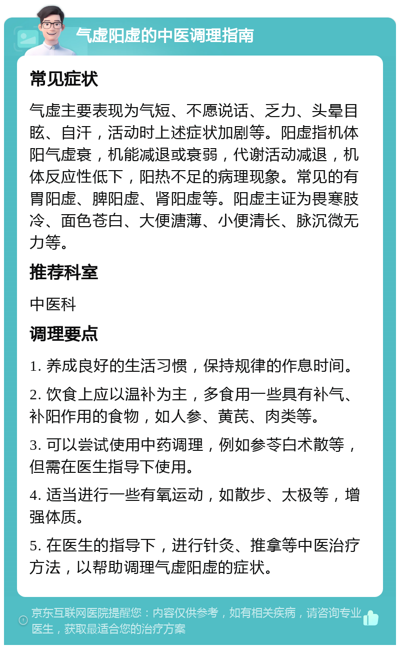 气虚阳虚的中医调理指南 常见症状 气虚主要表现为气短、不愿说话、乏力、头晕目眩、自汗，活动时上述症状加剧等。阳虚指机体阳气虚衰，机能减退或衰弱，代谢活动减退，机体反应性低下，阳热不足的病理现象。常见的有胃阳虚、脾阳虚、肾阳虚等。阳虚主证为畏寒肢冷、面色苍白、大便溏薄、小便清长、脉沉微无力等。 推荐科室 中医科 调理要点 1. 养成良好的生活习惯，保持规律的作息时间。 2. 饮食上应以温补为主，多食用一些具有补气、补阳作用的食物，如人参、黄芪、肉类等。 3. 可以尝试使用中药调理，例如参苓白术散等，但需在医生指导下使用。 4. 适当进行一些有氧运动，如散步、太极等，增强体质。 5. 在医生的指导下，进行针灸、推拿等中医治疗方法，以帮助调理气虚阳虚的症状。