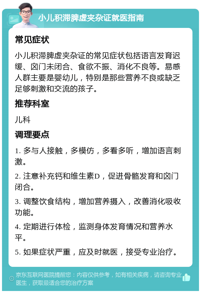 小儿积滞脾虚夹杂证就医指南 常见症状 小儿积滞脾虚夹杂证的常见症状包括语言发育迟缓、囟门未闭合、食欲不振、消化不良等。易感人群主要是婴幼儿，特别是那些营养不良或缺乏足够刺激和交流的孩子。 推荐科室 儿科 调理要点 1. 多与人接触，多模仿，多看多听，增加语言刺激。 2. 注意补充钙和维生素D，促进骨骼发育和囟门闭合。 3. 调整饮食结构，增加营养摄入，改善消化吸收功能。 4. 定期进行体检，监测身体发育情况和营养水平。 5. 如果症状严重，应及时就医，接受专业治疗。