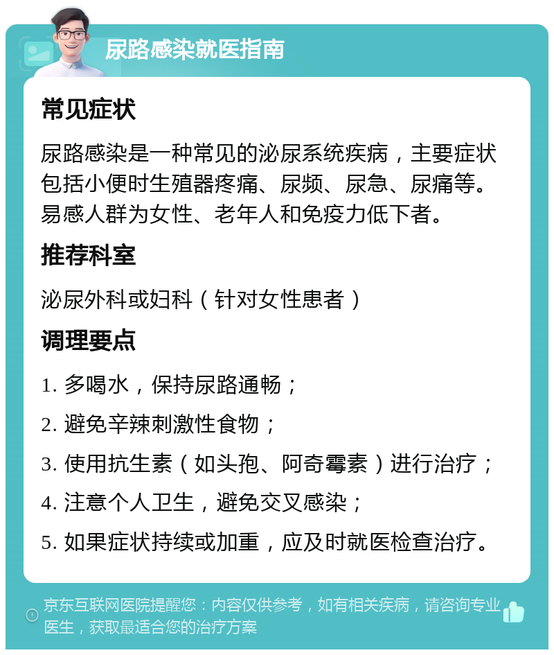 尿路感染就医指南 常见症状 尿路感染是一种常见的泌尿系统疾病，主要症状包括小便时生殖器疼痛、尿频、尿急、尿痛等。易感人群为女性、老年人和免疫力低下者。 推荐科室 泌尿外科或妇科（针对女性患者） 调理要点 1. 多喝水，保持尿路通畅； 2. 避免辛辣刺激性食物； 3. 使用抗生素（如头孢、阿奇霉素）进行治疗； 4. 注意个人卫生，避免交叉感染； 5. 如果症状持续或加重，应及时就医检查治疗。