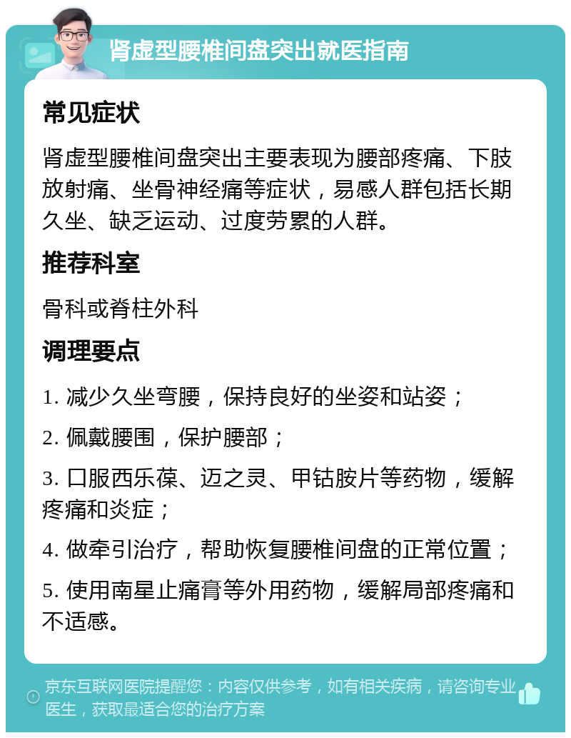 肾虚型腰椎间盘突出就医指南 常见症状 肾虚型腰椎间盘突出主要表现为腰部疼痛、下肢放射痛、坐骨神经痛等症状，易感人群包括长期久坐、缺乏运动、过度劳累的人群。 推荐科室 骨科或脊柱外科 调理要点 1. 减少久坐弯腰，保持良好的坐姿和站姿； 2. 佩戴腰围，保护腰部； 3. 口服西乐葆、迈之灵、甲钴胺片等药物，缓解疼痛和炎症； 4. 做牵引治疗，帮助恢复腰椎间盘的正常位置； 5. 使用南星止痛膏等外用药物，缓解局部疼痛和不适感。