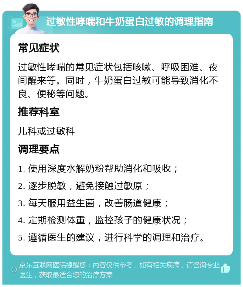 过敏性哮喘和牛奶蛋白过敏的调理指南 常见症状 过敏性哮喘的常见症状包括咳嗽、呼吸困难、夜间醒来等。同时，牛奶蛋白过敏可能导致消化不良、便秘等问题。 推荐科室 儿科或过敏科 调理要点 1. 使用深度水解奶粉帮助消化和吸收； 2. 逐步脱敏，避免接触过敏原； 3. 每天服用益生菌，改善肠道健康； 4. 定期检测体重，监控孩子的健康状况； 5. 遵循医生的建议，进行科学的调理和治疗。