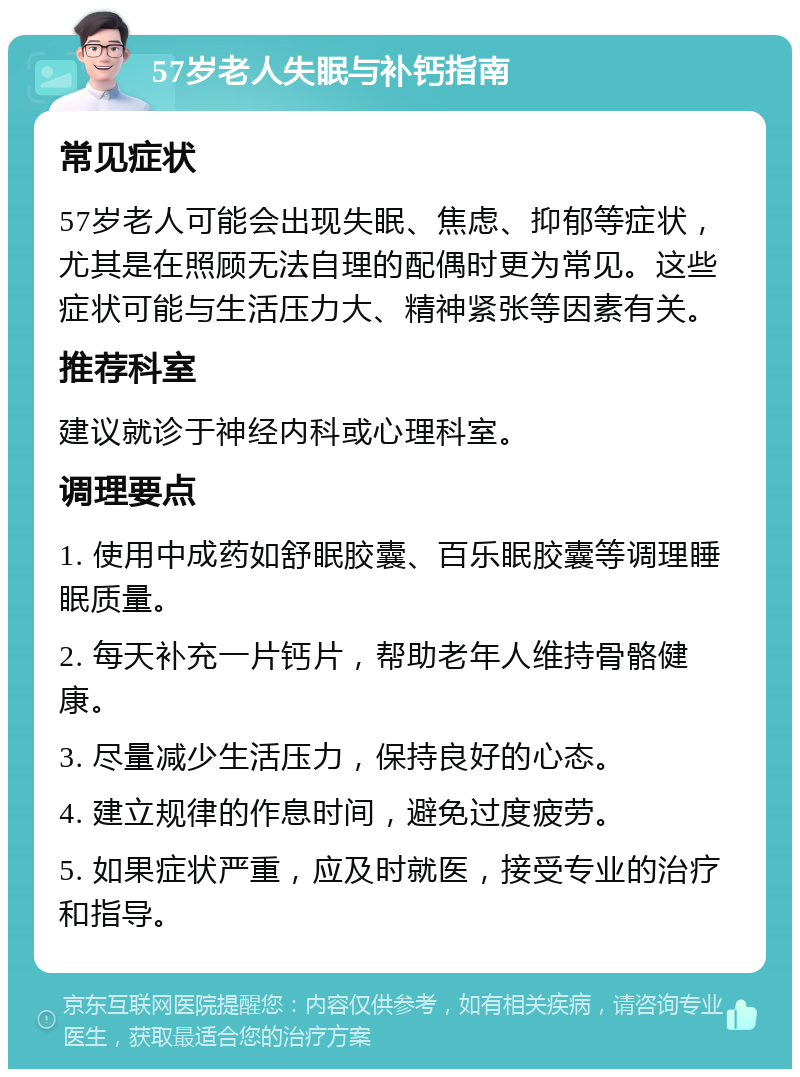 57岁老人失眠与补钙指南 常见症状 57岁老人可能会出现失眠、焦虑、抑郁等症状，尤其是在照顾无法自理的配偶时更为常见。这些症状可能与生活压力大、精神紧张等因素有关。 推荐科室 建议就诊于神经内科或心理科室。 调理要点 1. 使用中成药如舒眠胶囊、百乐眠胶囊等调理睡眠质量。 2. 每天补充一片钙片，帮助老年人维持骨骼健康。 3. 尽量减少生活压力，保持良好的心态。 4. 建立规律的作息时间，避免过度疲劳。 5. 如果症状严重，应及时就医，接受专业的治疗和指导。