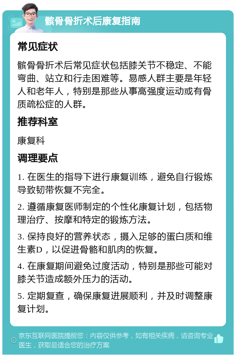 髌骨骨折术后康复指南 常见症状 髌骨骨折术后常见症状包括膝关节不稳定、不能弯曲、站立和行走困难等。易感人群主要是年轻人和老年人，特别是那些从事高强度运动或有骨质疏松症的人群。 推荐科室 康复科 调理要点 1. 在医生的指导下进行康复训练，避免自行锻炼导致韧带恢复不完全。 2. 遵循康复医师制定的个性化康复计划，包括物理治疗、按摩和特定的锻炼方法。 3. 保持良好的营养状态，摄入足够的蛋白质和维生素D，以促进骨骼和肌肉的恢复。 4. 在康复期间避免过度活动，特别是那些可能对膝关节造成额外压力的活动。 5. 定期复查，确保康复进展顺利，并及时调整康复计划。