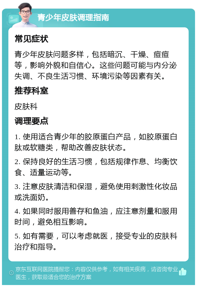 青少年皮肤调理指南 常见症状 青少年皮肤问题多样，包括暗沉、干燥、痘痘等，影响外貌和自信心。这些问题可能与内分泌失调、不良生活习惯、环境污染等因素有关。 推荐科室 皮肤科 调理要点 1. 使用适合青少年的胶原蛋白产品，如胶原蛋白肽或软糖类，帮助改善皮肤状态。 2. 保持良好的生活习惯，包括规律作息、均衡饮食、适量运动等。 3. 注意皮肤清洁和保湿，避免使用刺激性化妆品或洗面奶。 4. 如果同时服用善存和鱼油，应注意剂量和服用时间，避免相互影响。 5. 如有需要，可以考虑就医，接受专业的皮肤科治疗和指导。