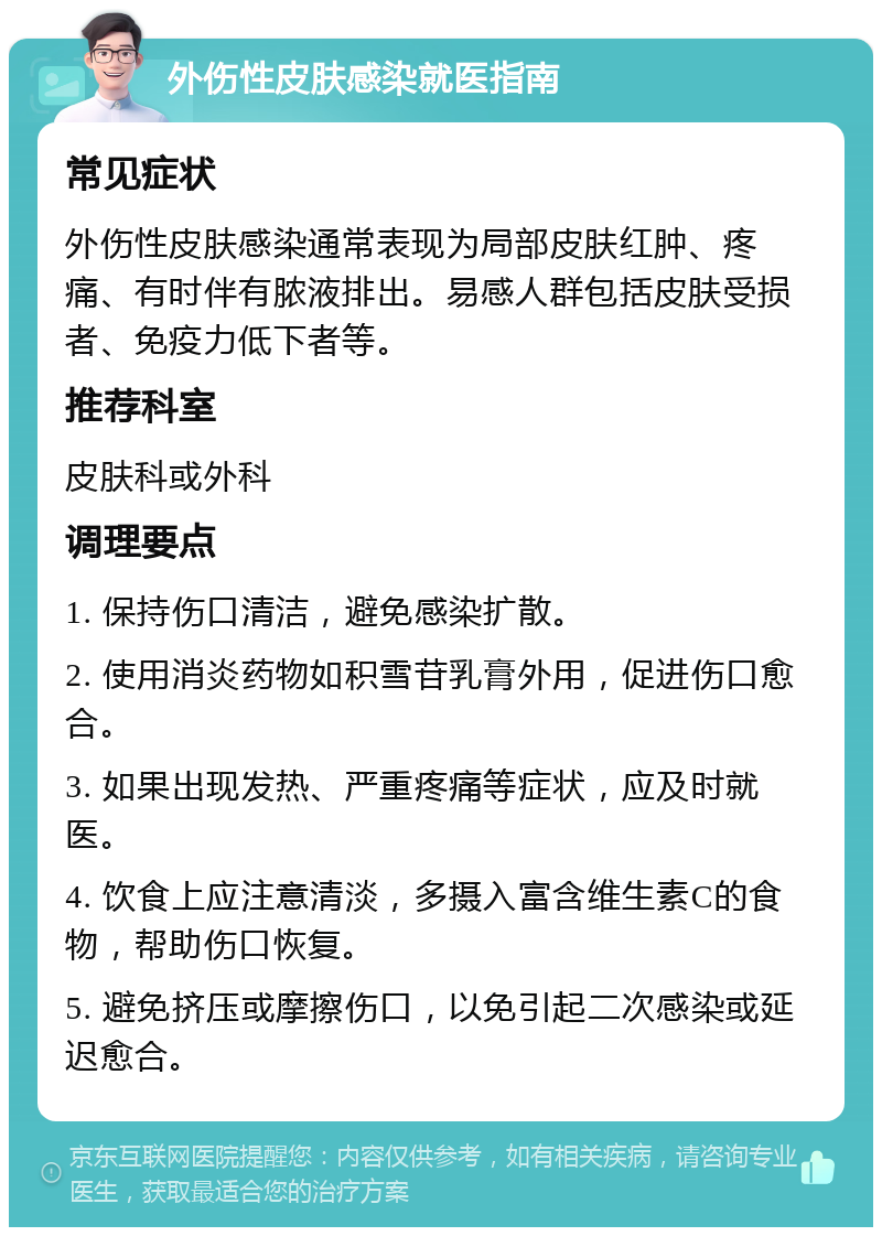 外伤性皮肤感染就医指南 常见症状 外伤性皮肤感染通常表现为局部皮肤红肿、疼痛、有时伴有脓液排出。易感人群包括皮肤受损者、免疫力低下者等。 推荐科室 皮肤科或外科 调理要点 1. 保持伤口清洁，避免感染扩散。 2. 使用消炎药物如积雪苷乳膏外用，促进伤口愈合。 3. 如果出现发热、严重疼痛等症状，应及时就医。 4. 饮食上应注意清淡，多摄入富含维生素C的食物，帮助伤口恢复。 5. 避免挤压或摩擦伤口，以免引起二次感染或延迟愈合。