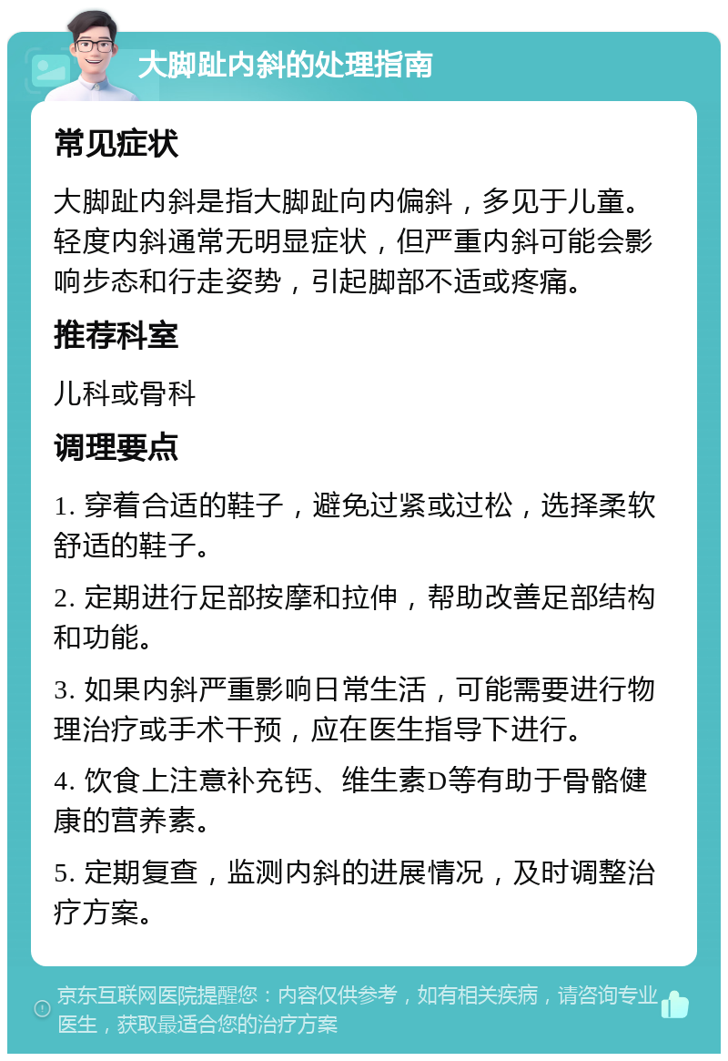 大脚趾内斜的处理指南 常见症状 大脚趾内斜是指大脚趾向内偏斜，多见于儿童。轻度内斜通常无明显症状，但严重内斜可能会影响步态和行走姿势，引起脚部不适或疼痛。 推荐科室 儿科或骨科 调理要点 1. 穿着合适的鞋子，避免过紧或过松，选择柔软舒适的鞋子。 2. 定期进行足部按摩和拉伸，帮助改善足部结构和功能。 3. 如果内斜严重影响日常生活，可能需要进行物理治疗或手术干预，应在医生指导下进行。 4. 饮食上注意补充钙、维生素D等有助于骨骼健康的营养素。 5. 定期复查，监测内斜的进展情况，及时调整治疗方案。