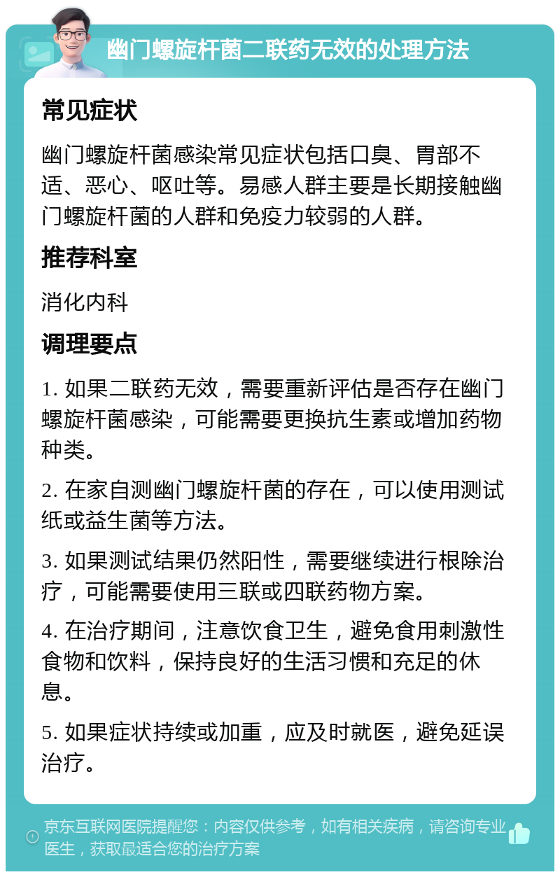 幽门螺旋杆菌二联药无效的处理方法 常见症状 幽门螺旋杆菌感染常见症状包括口臭、胃部不适、恶心、呕吐等。易感人群主要是长期接触幽门螺旋杆菌的人群和免疫力较弱的人群。 推荐科室 消化内科 调理要点 1. 如果二联药无效，需要重新评估是否存在幽门螺旋杆菌感染，可能需要更换抗生素或增加药物种类。 2. 在家自测幽门螺旋杆菌的存在，可以使用测试纸或益生菌等方法。 3. 如果测试结果仍然阳性，需要继续进行根除治疗，可能需要使用三联或四联药物方案。 4. 在治疗期间，注意饮食卫生，避免食用刺激性食物和饮料，保持良好的生活习惯和充足的休息。 5. 如果症状持续或加重，应及时就医，避免延误治疗。