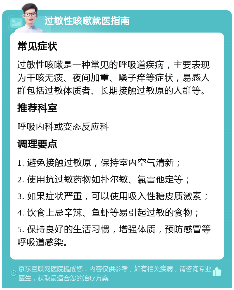 过敏性咳嗽就医指南 常见症状 过敏性咳嗽是一种常见的呼吸道疾病，主要表现为干咳无痰、夜间加重、嗓子痒等症状，易感人群包括过敏体质者、长期接触过敏原的人群等。 推荐科室 呼吸内科或变态反应科 调理要点 1. 避免接触过敏原，保持室内空气清新； 2. 使用抗过敏药物如扑尔敏、氯雷他定等； 3. 如果症状严重，可以使用吸入性糖皮质激素； 4. 饮食上忌辛辣、鱼虾等易引起过敏的食物； 5. 保持良好的生活习惯，增强体质，预防感冒等呼吸道感染。