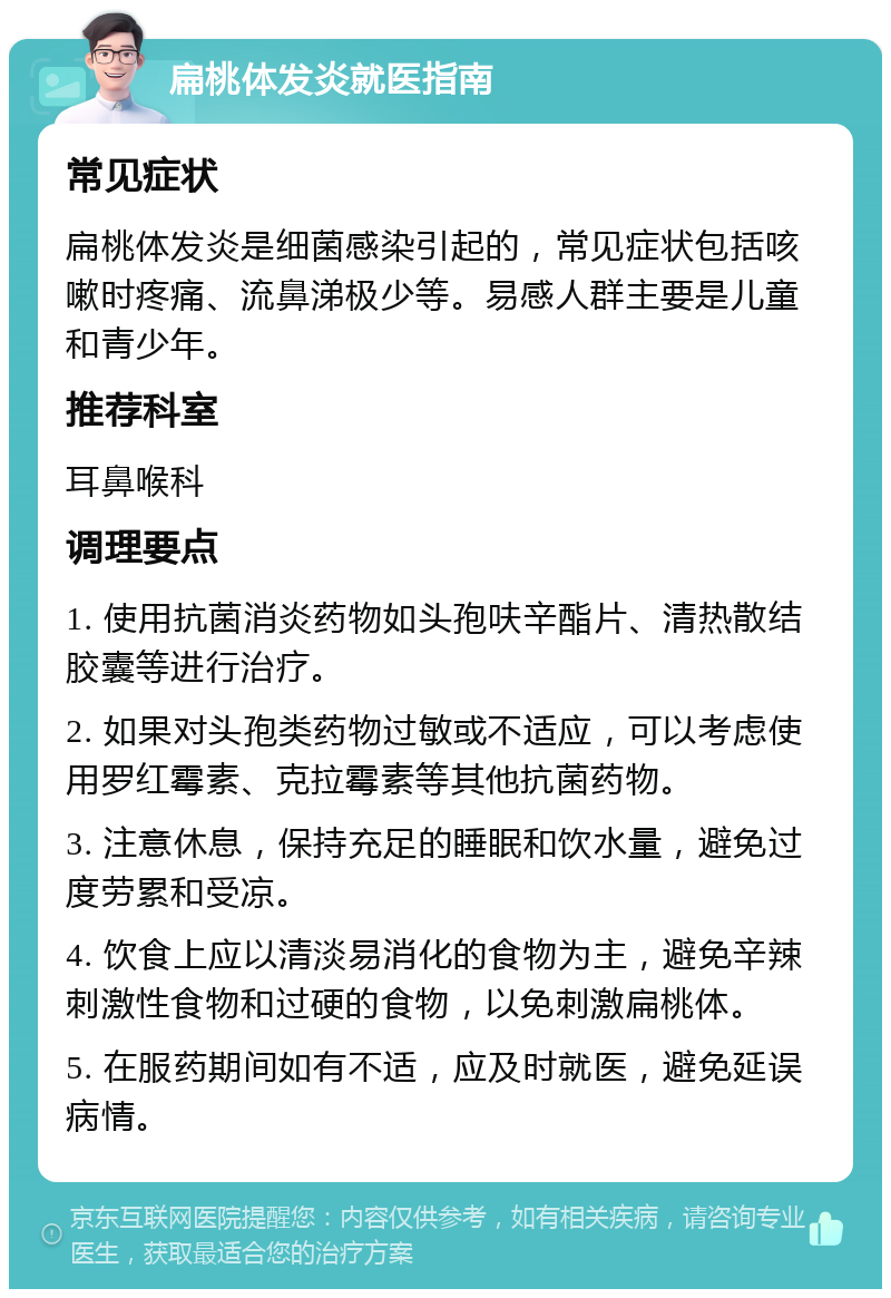 扁桃体发炎就医指南 常见症状 扁桃体发炎是细菌感染引起的，常见症状包括咳嗽时疼痛、流鼻涕极少等。易感人群主要是儿童和青少年。 推荐科室 耳鼻喉科 调理要点 1. 使用抗菌消炎药物如头孢呋辛酯片、清热散结胶囊等进行治疗。 2. 如果对头孢类药物过敏或不适应，可以考虑使用罗红霉素、克拉霉素等其他抗菌药物。 3. 注意休息，保持充足的睡眠和饮水量，避免过度劳累和受凉。 4. 饮食上应以清淡易消化的食物为主，避免辛辣刺激性食物和过硬的食物，以免刺激扁桃体。 5. 在服药期间如有不适，应及时就医，避免延误病情。