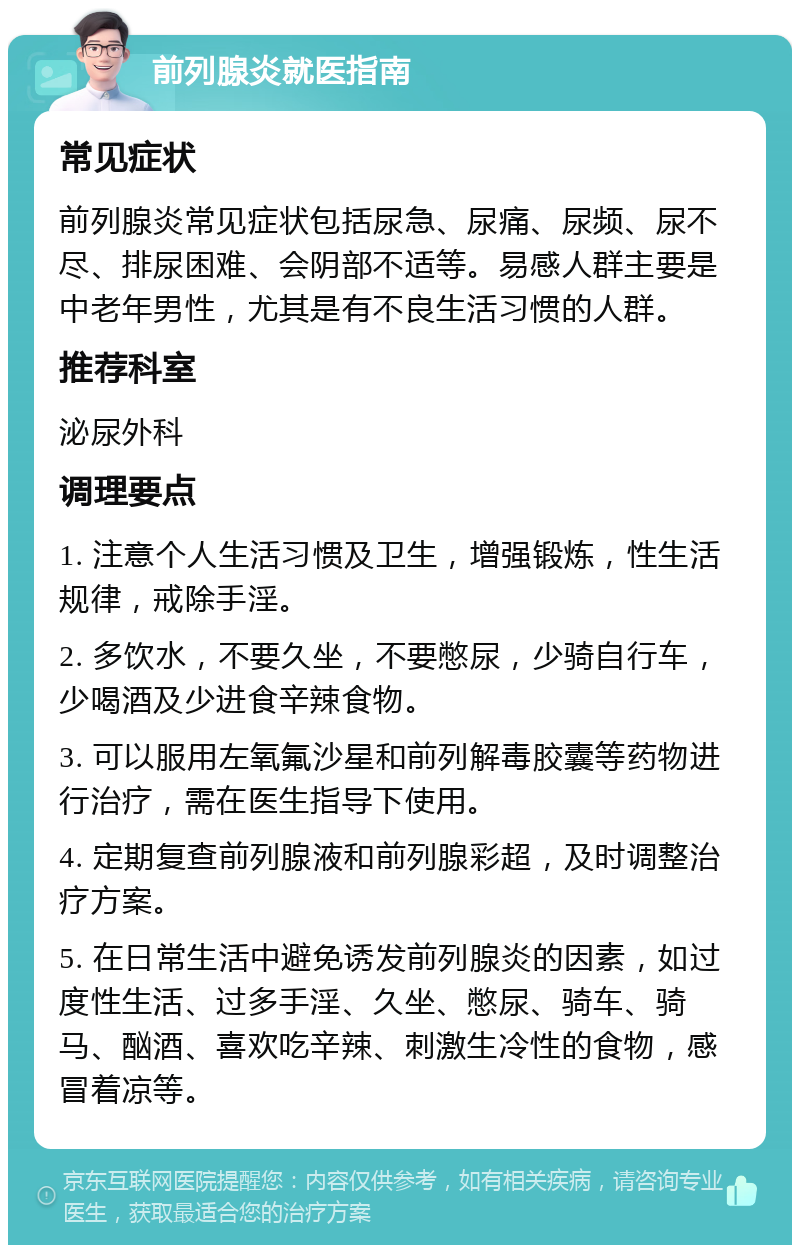 前列腺炎就医指南 常见症状 前列腺炎常见症状包括尿急、尿痛、尿频、尿不尽、排尿困难、会阴部不适等。易感人群主要是中老年男性，尤其是有不良生活习惯的人群。 推荐科室 泌尿外科 调理要点 1. 注意个人生活习惯及卫生，增强锻炼，性生活规律，戒除手淫。 2. 多饮水，不要久坐，不要憋尿，少骑自行车，少喝酒及少进食辛辣食物。 3. 可以服用左氧氟沙星和前列解毒胶囊等药物进行治疗，需在医生指导下使用。 4. 定期复查前列腺液和前列腺彩超，及时调整治疗方案。 5. 在日常生活中避免诱发前列腺炎的因素，如过度性生活、过多手淫、久坐、憋尿、骑车、骑马、酗酒、喜欢吃辛辣、刺激生冷性的食物，感冒着凉等。